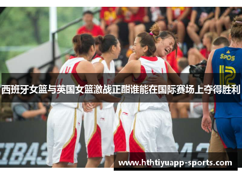西班牙女篮与英国女篮激战正酣谁能在国际赛场上夺得胜利
